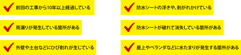 前回の工事から10年以上経過している。防水シートの浮きや、剥がれかけている。雨漏りが発生している箇所がある。防水シートが破れて消失している箇所がある。外壁や土台などにひび割れが生じている。屋上やベランダなどに水たまりが発生する箇所がある。